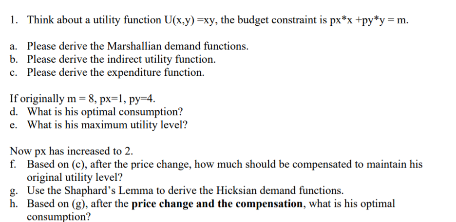 1. Think about a utility function U(x,y) =xy, the budget constraint is px*x +py*y= m.
a. Please derive the Marshallian demand functions.
b. Please derive the indirect utility function.
c. Please derive the expenditure function.
If originally m = 8, px=1, py=4.
d. What is his optimal consumption?
e. What is his maximum utility level?
Now px has increased to 2.
f. Based on (c), after the price change, how much should be compensated to maintain his
original utility level?
g. Use the Shaphard's Lemma to derive the Hicksian demand functions.
h. Based on (g), after the price change and the compensation, what is his optimal
consumption?
