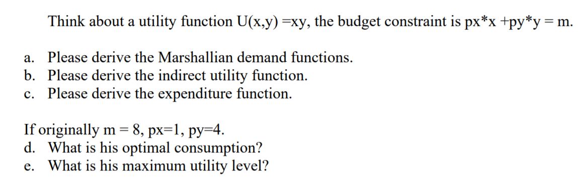 Think about a utility function U(x,y) =xy, the budget constraint is px*x+py*y=m.
a. Please derive the Marshallian demand functions.
b. Please derive the indirect utility function.
c. Please derive the expenditure function.
If originally m = 8, px=1, py=4.
d. What is his optimal consumption?
e. What is his maximum utility level?
