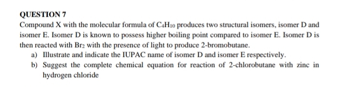 QUESTION 7
Compound X with the molecular formula of C.H10 produces two structural isomers, isomer D and
isomer E. Isomer D is known to possess higher boiling point compared to isomer E. Isomer D is
then reacted with Br2 with the presence of light to produce 2-bromobutane.
a) Illustrate and indicate the IUPAC name of isomer D and isomer E respectively.
b) Suggest the complete chemical equation for reaction of 2-chlorobutane with zinc in
hydrogen chloride

