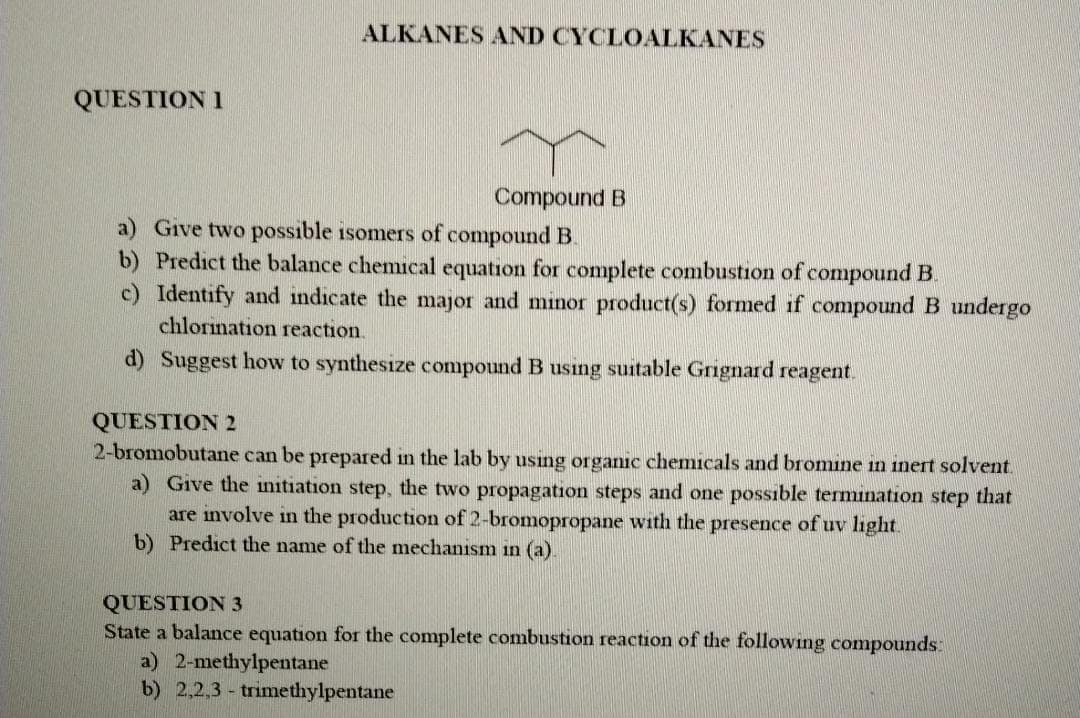 ALKANES AND CYCLOALKANES
QUESTION I
Compound B
a) Give two possible isomers of compound B.
b) Predict the balance chemical equation for complete combustion of compound B.
c) Identify and indicate the major and minor product(s) formed if compound B undergo
chlorination reaction.
d) Suggest how to synthesize compound B using suitable Grignard reagent.
QUESTION 2
2-bromobutane can be prepared in the lab by using organic chemicals and bron
ne in inert solvent.
Give the initiation step, the two propagation steps and one possible termination step that
are involve in the production of 2-bromopropane with the presence of uv light.
b) Predict the name of the mechanism in (a).
QUESTION 3
State a balance equation for the complete combustion reaction of the following compounds:
a) 2-methylpentane
b) 2,2,3 - trimethylpentane
