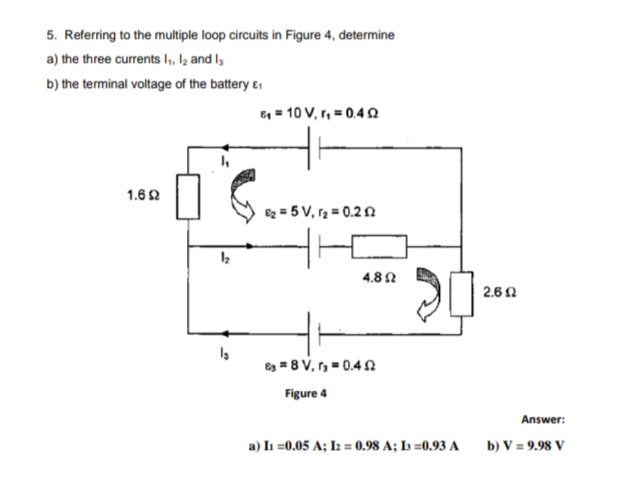 5. Referring to the multiple loop circuits in Figure 4, determine
a) the three currents I,, Iz and l,
b) the terminal voltage of the battery ɛ
E = 10 V, r, = 0.4 n
1.6 2
e2 = 5 V, r2 = 0.22
4.8 N
2.6 0
es = 8 V, r = 0.4N
Figure 4
Answer:
a) In =0.05 A; I2 = 0.98 A; Is =0.93 A
b) V = 9.98 V
