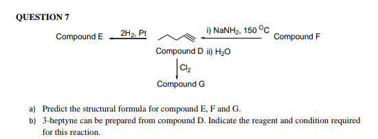 QUESTION 7
2H2, Pt
i) NANH2, 150 °C
Compound E
Compound F
Compound D ii) H20
Cl2
Compound G
a) Predict the structural formula for compound E, F and G.
b) 3-heptyne can be prepared from compound D. Indicate the reagent and condition required
for this reaction.
