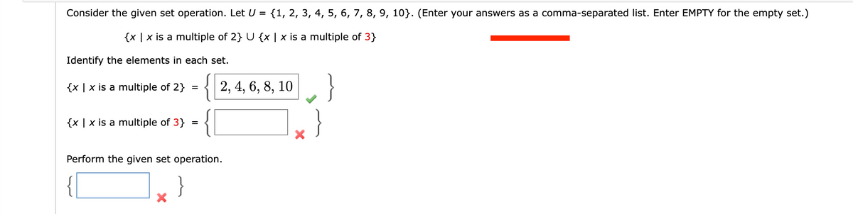 Consider the given set operation. Let U
{1, 2, 3, 4, 5, 6, 7, 8, 9, 10}. (Enter your answers as a comma-separated list. Enter EMPTY for the empty set.)
%D
{x | x is a multiple of 2} U {x | x is a multiple of 3}
Identify the elements in each set.
{ 2, 4, 6, 8, 10
}
{x | x is a multiple of 2}
{x | x is a multiple of 3}
Perform the given set operation.
}
