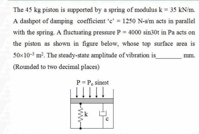 The 45 kg piston is supported by a spring of modulus k = 35 kN/m.
A dashpot of damping coefficient 'c' = 1250 N-s/m acts in parallel
and with the spring. A fluctuating pressure P = 4000 sin30t in Pa acts on
the piston as shown in figure below, whose top surface area is
50x10-³ m². The steady-state amplitude of vibration is
(Rounded to two decimal places)
P = P, sinot
k
mm.