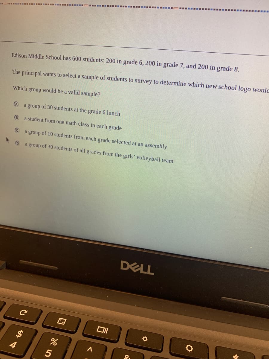 Edison Middle School has 600 students: 200 in grade 6, 200 in grade 7, and 200 in grade 8.
The principal wants to select a sample of students to survey to determine which new school logo woulo
Which group would be a valid sample?
a group of 30 students at the grade 6 lunch
a student from one math class in each grade
a group of 10 students from each grade selected at an assembly
a group of 30 students of all grades from the girls' volleyball team
DELL
口
