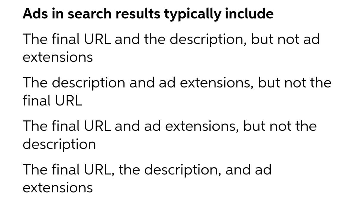 Ads in search results typically include
The final URL and the description, but not ad
extensions
The description and ad extensions, but not the
final URL
The final URL and ad extensions, but not the
description
The final URL, the description, and ad
extensions
