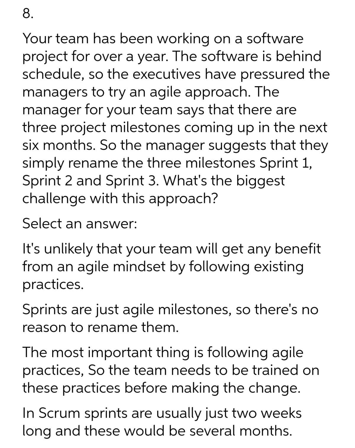 8.
Your team has been working on a software
project for over a year. The software is behind
schedule, so the executives have pressured the
managers to try an agile approach. The
manager for your team says that there are
three project milestones coming up in the next
six months. So the manager suggests that they
simply rename the three milestones Sprint 1,
Sprint 2 and Sprint 3. What's the biggest
challenge with this approach?
Select an answer:
It's unlikely that your team will get any benefit
from an agile mindset by following existing
practices.
Sprints are just agile milestones, so there's no
reason to rename them.
The most important thing is following agile
practices, So the team needs to be trained on
these practices before making the change.
In Scrum sprints are usually just two weeks
long and these would be several months.
