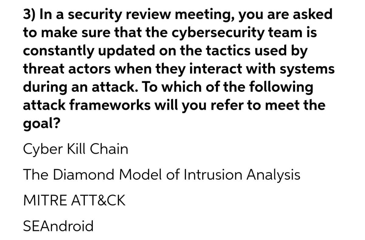 3) In a security review meeting, you are asked
to make sure that the cybersecurity team is
constantly updated on the tactics used by
threat actors when they interact with systems
during an attack. To which of the following
attack frameworks will you refer to meet the
goal?
Cyber Kill Chain
The Diamond Model of Intrusion Analysis
MITRE ATT&CK
SEAndroid
