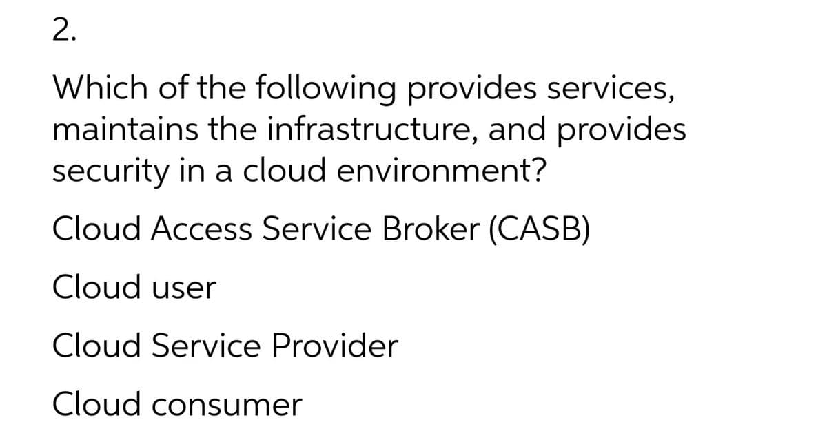 2.
Which of the following provides services,
maintains the infrastructure, and provides
security in a cloud environment?
Cloud Access Service Broker (CASB)
Cloud user
Cloud Service Provider
Cloud consumer
