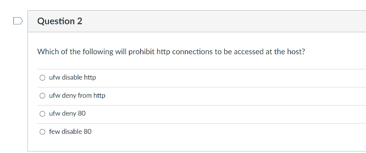 D
Question 2
Which of the following will prohibit http connections to be accessed at the host?
O ufw disable http
O ufw deny from http
O ufw deny 80
O few disable 80
