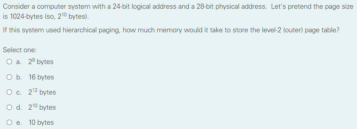 Consider a computer system with a 24-bit logical address and a 28-bit physical address. Let's pretend the page size
is 1024-bytes (so, 210 bytes).
If this system used hierarchical paging, how much memory would it take to store the level-2 (outer) page table?
Select one:
O a.
28 bytes
Ob.
16 bytes
О с. 212 bytes
O d. 210 bytes
Ое. 10 bytes
