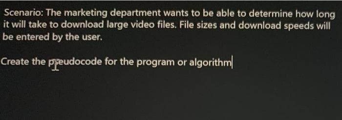 Scenario: The marketing department wants to be able to determine how long
it will take to download large video files. File sizes and download speeds will
be entered by the user.
Create the pyeudocode for the program or algorithm
