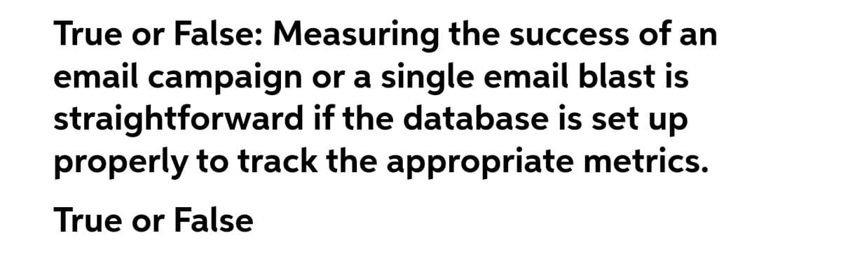 True or False: Measuring the success of an
email campaign or a single email blast is
straightforward if the database is set
dn
properly to track the appropriate metrics.
True or False
