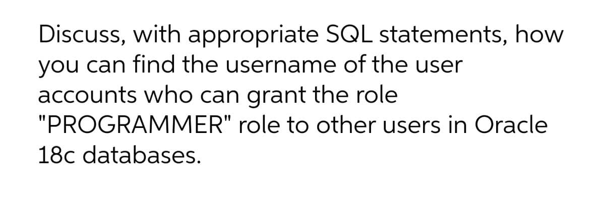 Discuss, with appropriate SQL statements, how
you can find the username of the user
accounts who can grant the role
"PROGRAMMER" role to other users in Oracle
18c databases.
