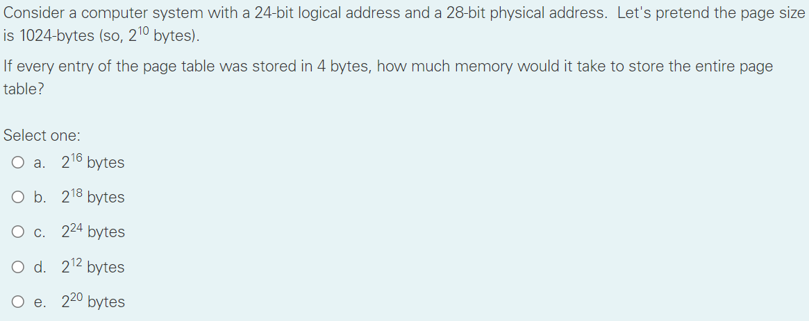 Consider a computer system with a 24-bit logical address and a 28-bit physical address. Let's pretend the page size
is 1024-bytes (so, 210 bytes).
If every entry of the page table was stored in 4 bytes, how much memory would it take to store the entire page
table?
Select one:
O a. 216 bytes
O b. 218 bytes
O c. 224 bytes
d. 212 bytes
e. 220 bytes
