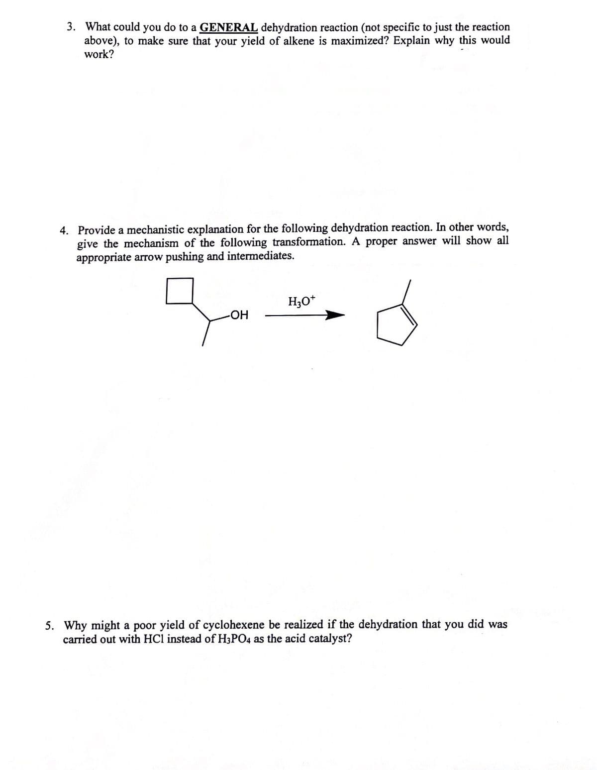 3. What could you do to a GENERAL dehydration reaction (not specific to just the reaction
above), to make sure that your yield of alkene is maximized? Explain why this would
work?
4. Provide a mechanistic explanation for the following dehydration reaction. In other words,
give the mechanism of the following transformation. A proper answer will show all
appropriate arrow pushing and intermediates.
H3O*
HO-
5. Why might a poor yield of cyclohexene be realized if the dehydration that you did was
carried out with HCl instead of H3PO4 as the acid catalyst?
