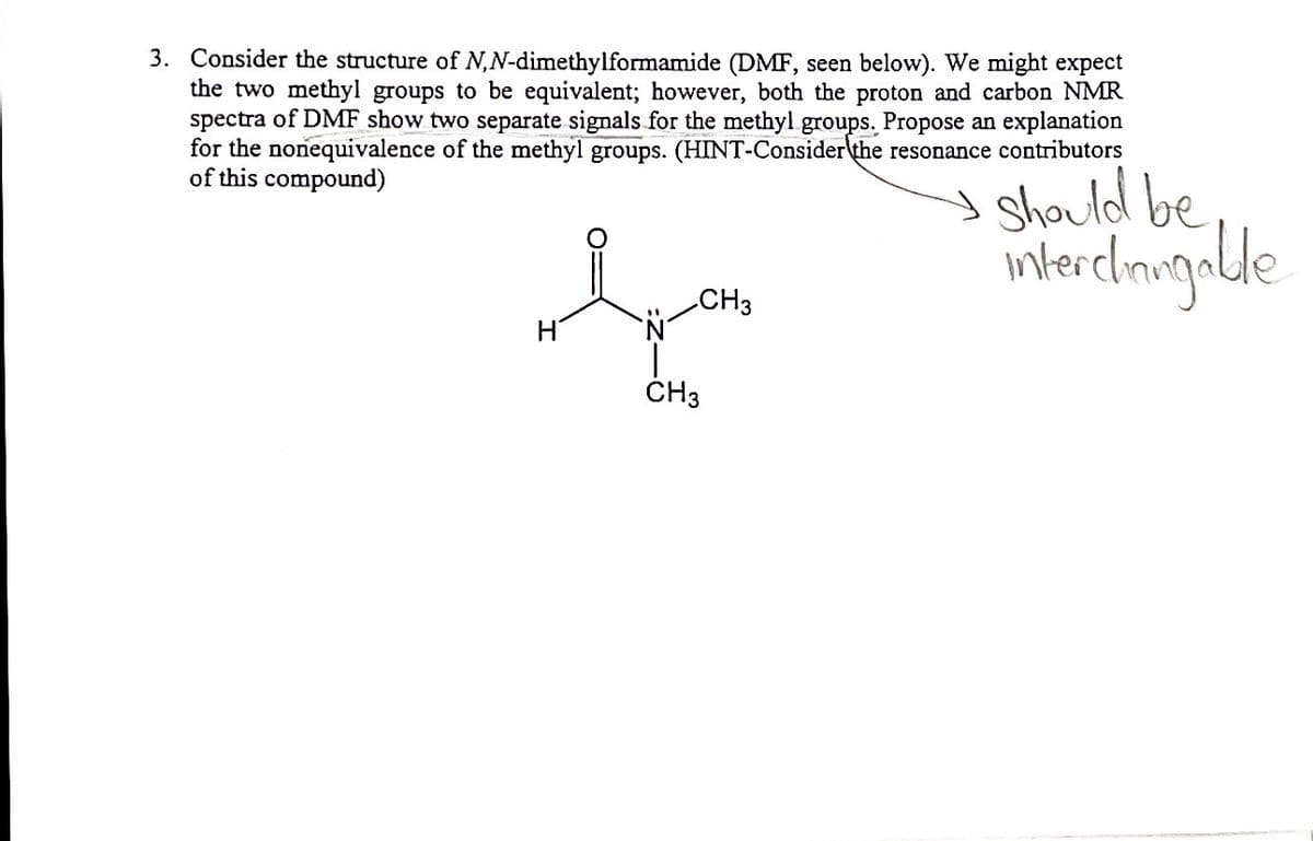 3. Consider the structure of N,N-dimethylformamide (DMF, seen below). We might expect
the two methyl groups to be equivalent; however, both the proton and carbon NMR
spectra of DMF show two separate signals for the methyl groups. Propose an explanation
for the nonequivalence of the methyl groups. (HINT-Consider\the resonance contributors
of this compound)
I Should be
intercimigalde
CH3
ČH3
