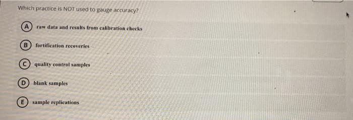 Which practice is NOT used to gauge accuracy?
raw data and results from calibration checks
B.
fortification recoveries
(c quality control samples
blank samples
E sample replications
