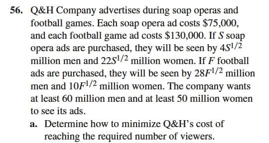 56. Q&H Company advertises during soap operas and
football games. Each soap opera ad costs $75,000,
and each football game ad costs $130,000. If S soap
opera ads are purchased, they will be seen by 4S1/2
million men and 22S'/2 million women. If F football
ads are purchased, they will be seen by 28F1/2 million
men and 10F1/2 million women. The company wants
at least 60 million men and at least 50 million women
to see its ads.
a. Determine how to minimize Q&H's cost of
reaching the required number of viewers.
