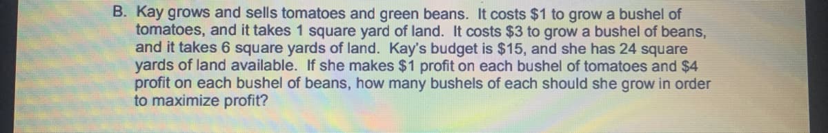 Kay grows and sells tomatoes and green beans. It costs $1 to grow a bushel of
tomatoes, and it takes 1 square yard of land. It costs $3 to grow a bushel of beans,
and it takes 6 square yards of land. Kay's budget is $15, and she has 24 square
yards of land available. If she makes $1 profit on each bushel of tomatoes and $4
profit on each bushel of beans, how many bushels of each should she grow in order
to maximize profit?
