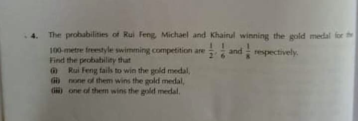 4. The probabilities of Rui Feng, Michael and Khairul winning the gold medal for th
100-metre freestyle swimming competition are and respectively.
Find the probahility that
O Rui Feng tails to win the gold medal,
G none of them wins the gold medal,
Gi) one of them wins the gold medal.

