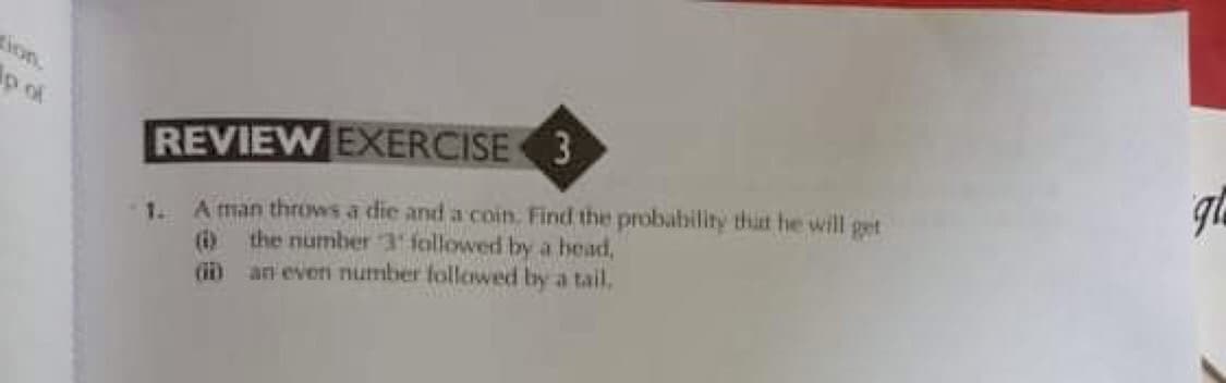 ion.
p of
1. A man throws a die and a coin. Find the probability that he will get
(i) the number 3 followed by a head,
(i an even number followed by a tail.
REVIEW EXERCISE 3
