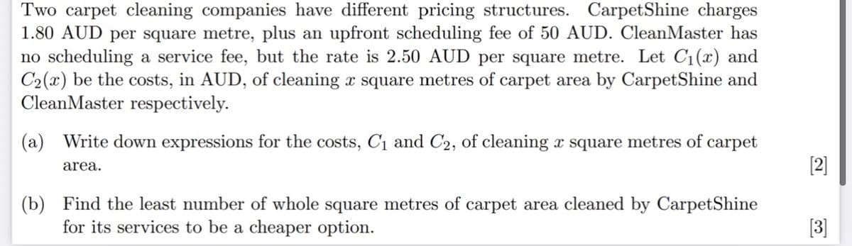 Two carpet cleaning companies have different pricing structures. CarpetShine charges
1.80 AUD per square metre, plus an upfront scheduling fee of 50 AUD. CleanMaster has
no scheduling a service fee, but the rate is 2.50 AUD per square metre. Let C1(x) and
C2(x) be the costs, in AUD, of cleaning x square metres of carpet area by CarpetShine and
CleanMaster respectively.
(a) Write down expressions for the costs, C1 and C2, of cleaning x square metres of carpet
[2]
area.
(b) Find the least number of whole square metres of carpet area cleaned by CarpetShine
for its services to be a cheaper option.
[3]
