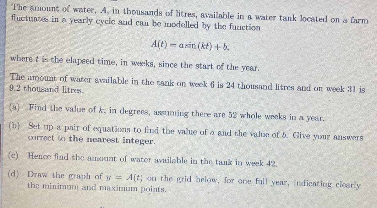 The amount of water, A, in thousands of litres, available in a water tank located on a farm
fluctuates in a yearly cycle and can be modelled by the function
A(t) = a sin (kt) + b,
%3D
where t is the elapsed time, in weeks, since the start of the year.
The amount of water available in the tank on week 6 is 24 thousand litres and on week 31 is
9.2 thousand litres.
(a) Find the value of k, in degrees, assuming there are 52 whole weeks in a year.
(b) Set up a pair of equations to find the value of a and the value of b. Give your answers
correct to the nearest integer.
(c)
) Hence find the amount of water available in the tank in week 42.
(d) Draw the graph of y = A(t) on the grid below, for one full year, indicating clearly
the minimunm and maximum points.
