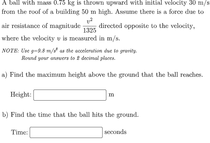 A ball with mass 0.75 kg is thrown upward with initial velocity 30 m/s
from the roof of a building 50 m high. ASsume there is a force due to
air resistance of magnitude
directed opposite to the velocity,
1325
where the velocity v is measured in m/s.
NOTE: Use g=9.8 m/s² as the acceleration due to gravity.
Round your answers to 2 decimal places.
a) Find the maximum height above the ground that the ball reaches.
Height:
m
b) Find the time that the ball hits the ground.
Time:
seconds
