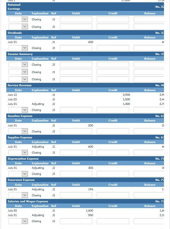 Retained
No. 32
Earnings
Date
Explanation Ref
Debit
Credit
Balance
Closing
13
Closing
13
Dividends
No. 33
Date
Explanation Ref
Debit
Credit
Balance
July 31
J1
600
61
Closing
J3
Income Summary
No. 35
Date
Explanation Ref
Debit
Credit
Balance
Closing
J3
Closing
13
Closing
13
Service Revenue
No. 40
Date
Explanation Ref
Debit
Credit
Balance
July 12
J1
3,900
3,91
July 25
J1
1,500
5,41
July 31
Adjusting
J2
1,300
6,71
Closing
J3
Gasoline Expense
No. 63
Date
Explanation Ref
Debit
Credit
Balance
July 31
J1
20
21
Closing
J3
Supplies Expense
No. 63
Date
Explanation Ref
Debit
Credit
Balance
July 31
Adjusting
J2
600
61
Closing
J3
Depreciation Expense
No. 71
Date
Explanation Ref
Debit
Credit
Balance
July 31
Adjusting
J2
300
31
Closing
J3
Insurance Expense
No. 72
Date
Explanation Ref
Debit
Credit
Balance
July 31
Adjusting
J2
196
1
Closing
J3
Salaries and Wages Expense
No. 72
Date
Explanation Ref
Debit
Credit
Balance
July 20
J1
1,600
1,61
July 31
Adjusting
J2
500
2,1
Closing
J3
>>
