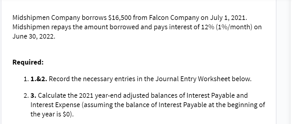 Midshipmen Company borrows $16,500 from Falcon Company on July 1, 2021.
Midshipmen repays the amount borrowed and pays interest of 12% (1%/month) on
June 30, 2022.
Required:
1. 1.&2. Record the necessary entries in the Journal Entry Worksheet below.
2.3. Calculate the 2021 year-end adjusted balances of Interest Payable and
Interest Expense (assuming the balance of Interest Payable at the beginning of
the year is $0).
