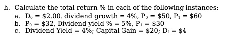 h. Calculate the total return % in each of the following instances:
a. Do = $2.00, dividend growth = 4%, Po = $50, P: = $60
b. Po = $32, Dividend yield % = 5%, P1 = $30
c. Dividend Yield = 4%; Capital Gain = $20; D1 = $4
