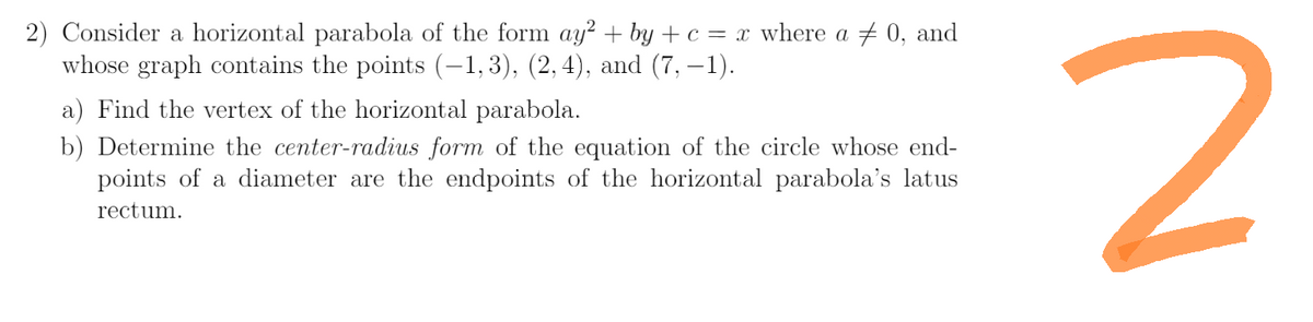 2) Consider a horizontal parabola of the form ay² + by + c = x where a 0, and
whose graph contains the points (−1,3), (2, 4), and (7,−1).
a) Find the vertex of the horizontal parabola.
b) Determine the center-radius form of the equation of the circle whose end-
points of a diameter are the endpoints of the horizontal parabola's latus
rectum.
2