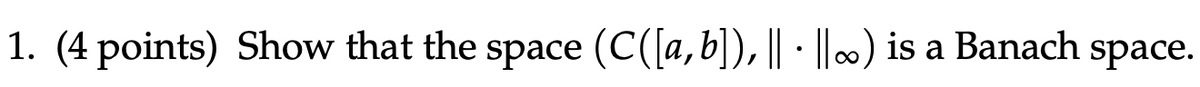 1. (4 points) Show that the space (C([a,b]), || · ||∞) is a Banach space.