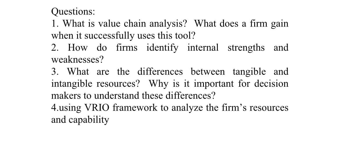 Questions:
1. What is value chain analysis? What does a firm gain
when it successfully uses this tool?
2. How do firms identify internal strengths and
weaknesses?
3. What are the differences between tangible and
intangible resources? Why is it important for decision
makers to understand these differences?
4.using VRIO framework to analyze the firm's resources
and capability