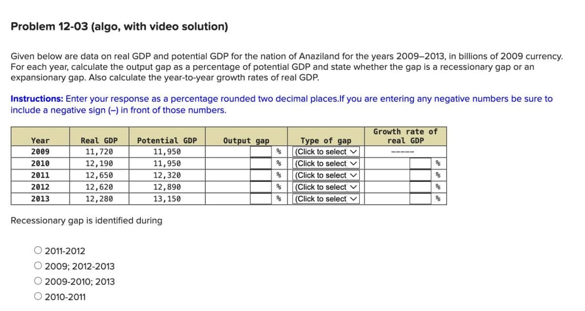 Problem 12-03 (algo, with video solution)
Given below are data on real GDP and potential GDP for the nation of Anaziland for the years 2009-2013, in billions of 2009 currency.
For each year, calculate the output gap as a percentage of potential GDP and state whether the gap is a recessionary gap or an
expansionary gap. Also calculate the year-to-year growth rates of real GDP.
Instructions: Enter your response as a percentage rounded two decimal places. If you are entering any negative numbers be sure to
include a negative sign (-) in front of those numbers.
Year
Real GDP
Potential GDP
Output gap
Type of gap
Growth rate of
real GDP
2009
11,720
11,950
%
(Click to select ✓
2010
12,190
11,950
%
(Click to select ✓
%
2011
12,650
12,320
%
(Click to select ✓
%
2012
12,620
12,890
%
(Click to select
%
2013
12,280
13,150
%
(Click to select ✓
%
Recessionary gap is identified during
2011-2012
O 2009; 2012-2013
© 2009-2010; 2013
2010-2011
