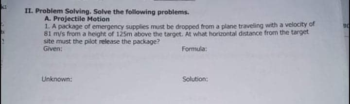 II. Problem Solving. Solve the following problems.
A. Projectile Motion
1. A package of emergency supplies must be dropped from a plane traveling with a velocity of
81 m/s from a height of 125m above the target. At what horizontal distance from the target
site must the pilot release the package?
Given:
Formula:
Unknown:
Solution:
