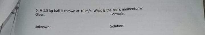5. A 1.5 kg ball is thrown at 10 m/s. What is the ball's momentum?
Given:
Formula:
Unknown:
Solution:
