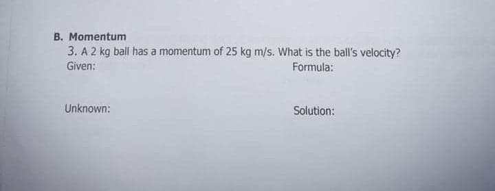 B. Momentum
3. A 2 kg ball has a momentum of 25 kg m/s. What is the ball's velocity?
Given:
Formula:
Unknown:
Solution:

