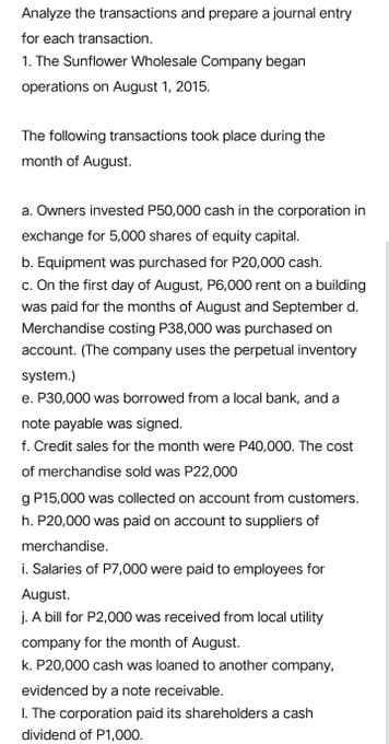 Analyze the transactions and prepare a journal entry
for each transaction.
1. The Sunflower Wholesale Company began
operations on August 1, 2015.
The following transactions took place during the
month of August.
a. Owners invested P50,000 cash in the corporation in
exchange for 5,000 shares of equity capital.
b. Equipment was purchased for P20,000 cash.
c. On the first day of August, P6,000 rent on a building
was paid for the months of August and September d.
Merchandise costing P38,000 was purchased on
account. (The company uses the perpetual inventory
system.)
e. P30,000 was borrowed from a local bank, and a
note payable was signed.
f. Credit sales for the month were P40,000. The cost
of merchandise sold was P22,000
g P15,000 was collected on account from customers.
h. P20,000 was paid on account to suppliers of
merchandise.
i. Salaries of P7,000 were paid to employees for
August.
j. A bill for P2,000 was received from local utility
company for the month of August.
k. P20,000 cash was loaned to another company,
evidenced by a note receivable.
I. The corporation paid its shareholders a cash
dividend of P1,000.
