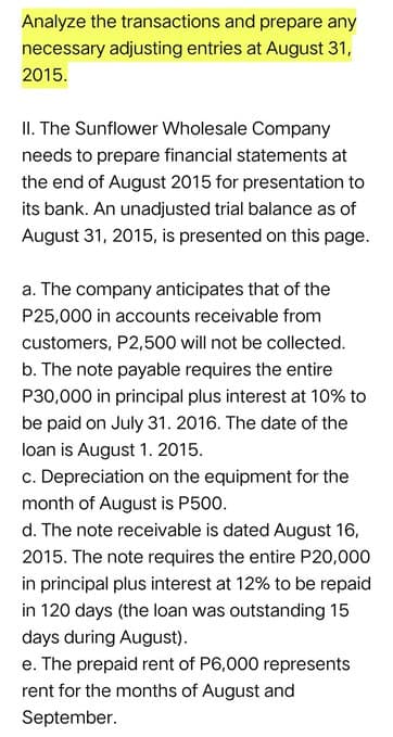 Analyze the transactions and prepare any
necessary adjusting entries at August 31,
2015.
II. The Sunflower Wholesale Company
needs to prepare financial statements at
the end of August 2015 for presentation to
its bank. An unadjusted trial balance as of
August 31, 2015, is presented on this page.
a. The company anticipates that of the
P25,000 in accounts receivable from
customers, P2,500 will not be collected.
b. The note payable requires the entire
P30,000 in principal plus interest at 10% to
be paid on July 31. 2016. The date of the
loan is August 1. 2015.
c. Depreciation on the equipment for the
month of August is P500.
d. The note receivable is dated August 16,
2015. The note requires the entire P20,000
in principal plus interest at 12% to be repaid
in 120 days (the loan was outstanding 15
days during August).
e. The prepaid rent of P6,000 represents
rent for the months of August and
September.
