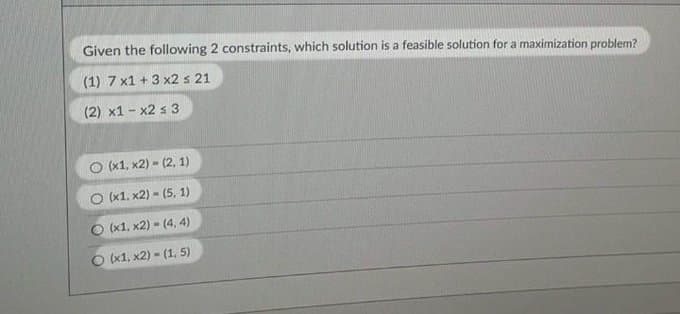 Given the following 2 constraints, which solution is a feasible solution for a maximization problem?
(1) 7 x1 + 3 x2 s 21
(2) x1 - x2 s 3
O (x1, x2) - (2, 1)
O x1. x2) - (5, 1)
O (x1, x2) - (4, 4)
O (x1, x2) - (1, 5)
