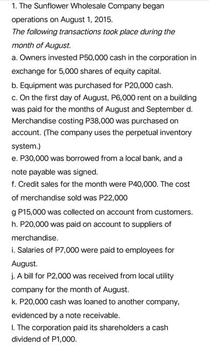 1. The Sunflower Wholesale Company began
operations on August 1, 2015.
The following transactions took place during the
month of August.
a. Owners invested P50,000 cash in the corporation in
exchange for 5,000 shares of equity capital.
b. Equipment was purchased for P20,000 cash.
c. On the first day of August, P6,000 rent on a building
was paid for the months of August and September d.
Merchandise costing P38,000 was purchased on
account. (The company uses the perpetual inventory
system.)
e. P30,000 was borrowed from a local bank, and a
note payable was signed.
f. Credit sales for the month were P40,000. The cost
of merchandise sold was P22,000
g P15,000 was collected on account from customers.
h. P20,000 was paid on account to suppliers of
merchandise.
i. Salaries of P7,000 were paid to employees for
August.
j. A bill for P2,000 was received from local utility
company for the month of August.
k. P20,000 cash was loaned to another company,
evidenced by a note receivable.
I. The corporation paid its shareholders a cash
dividend of P1,000.
