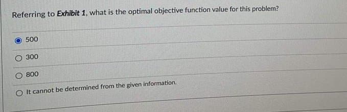 Referring to Exhibit 1, what is the optimal objective function value for this problem?
500
O 300
800
O It cannot be determined from the given information.
