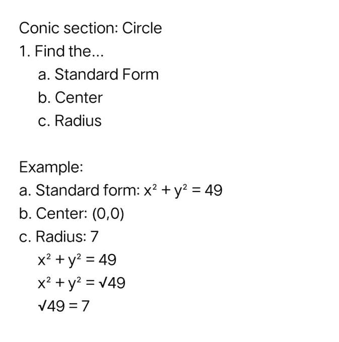 Conic section: Circle
1. Find the...
a. Standard Form
b. Center
c. Radius
Example:
a. Standard form: x? + y? = 49
b. Center: (0,0)
c. Radius: 7
x? + y? = 49
x? + y? = v49
%3D
V49 = 7
