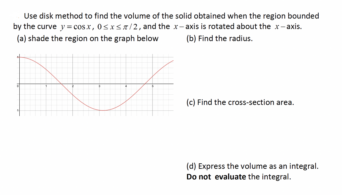 Use disk method to find the volume of the solid obtained when the region bounded
by the curve y= cos x, 0<x<r/2, and the x- axis is rotated about the x-axis.
(a) shade the region on the graph below
(b) Find the radius.
2
3
4
5
(c) Find the cross-section area.
1
(d) Express the volume as an integral.
Do not evaluate the integral.
