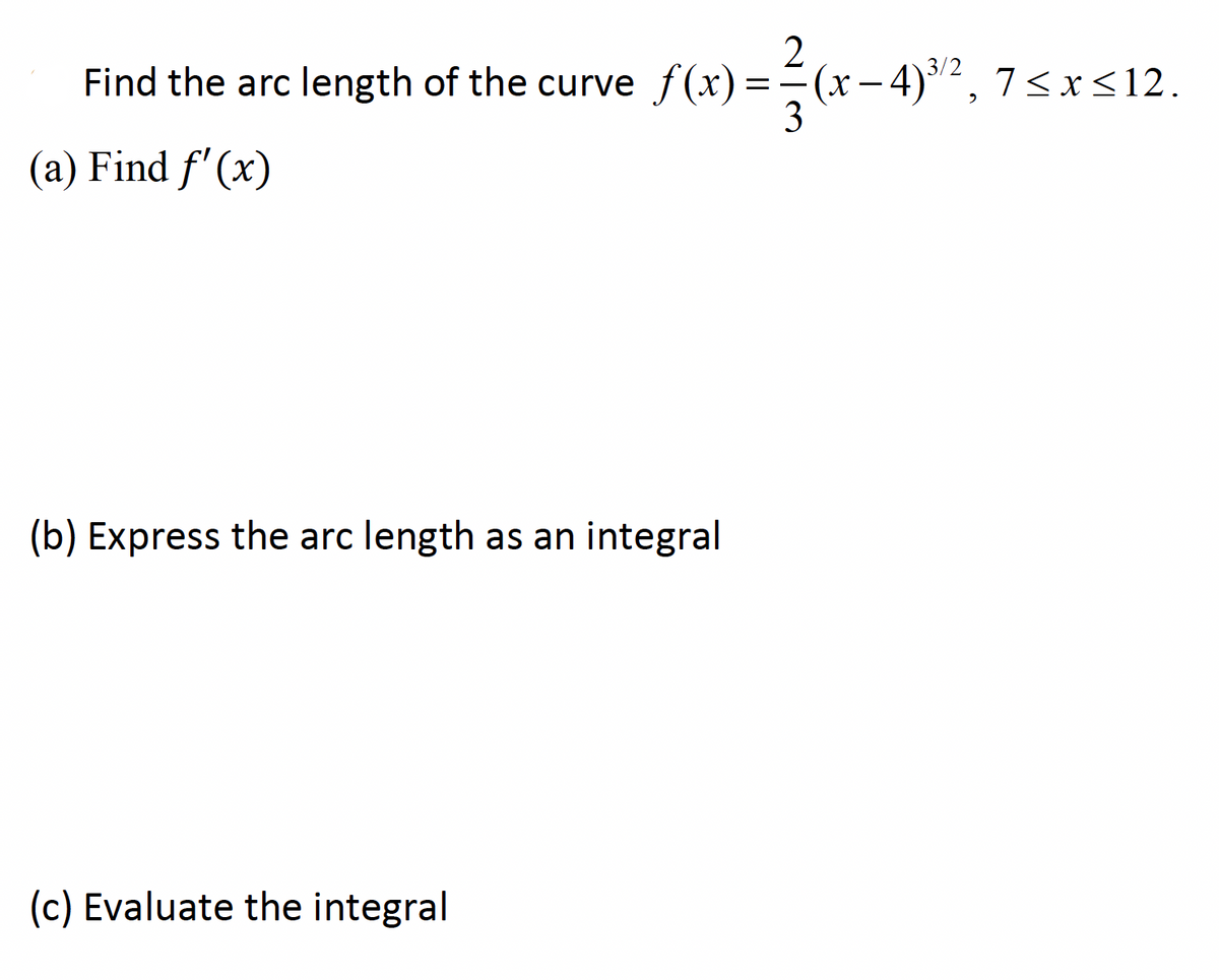 2.
3/2
Find the arc length of the curve f(x)==(x- 4)2, 7<x<12.
3
(a) Find f'(x)
(b) Express the arc length as an integral
(c) Evaluate the integral
