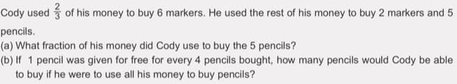 Cody used of his money to buy 6 markers. He used the rest of his money to buy 2 markers and 5
pencils.
(a) What fraction of his money did Cody use to buy the 5 pencils?
(b) If 1 pencil was given for free for every 4 pencils bought, how many pencils would Cody be able
to buy if he were to use all his money to buy pencils?