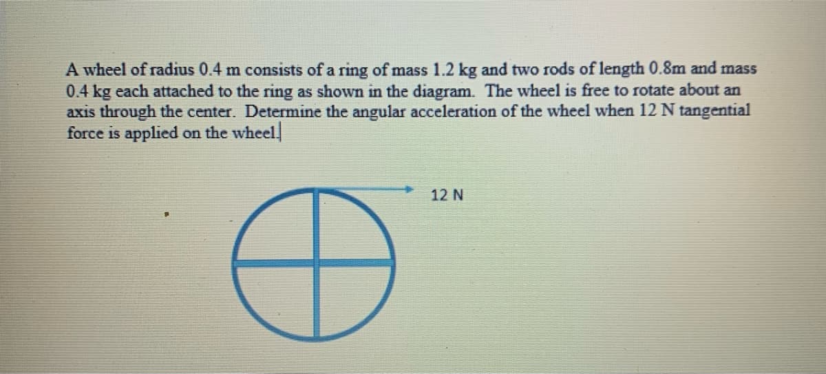 A wheel of radius 0.4 m consists of a ring of mass 1.2 kg and two rods of length 0.8m and mass
0.4 kg each attached to the ring as shown in the diagram. The wheel is free to rotate about an
axis through the center. Determine the angular acceleration of the wheel when 12N tangential
force is applied on the wheel
12 N
