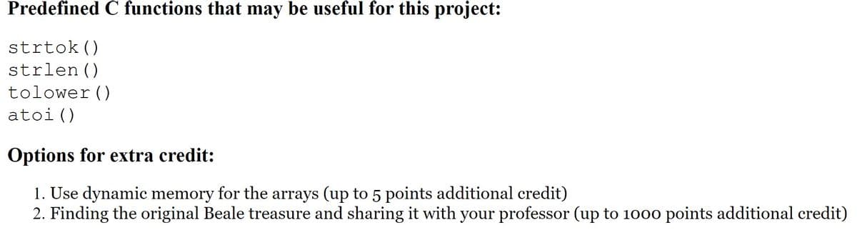 Predefined C functions that may be useful for this project:
strtok()
strlen()
tolower()
atoi()
Options for extra credit:
1. Use dynamic memory for the arrays (up to 5 points additional credit)
2. Finding the original Beale treasure and sharing it with your professor (up to 1000 points additional credit)
